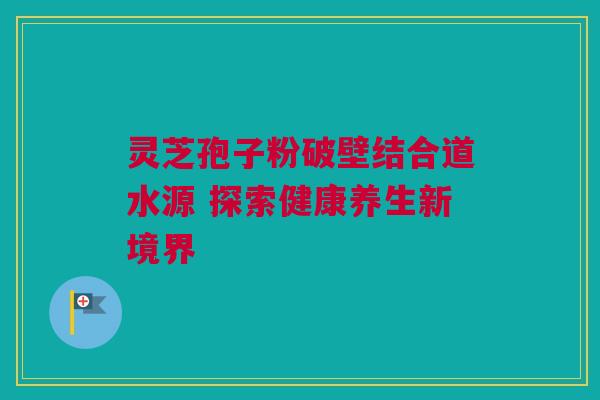 灵芝孢子粉破壁结合道水源 探索健康养生新境界 灵芝孢子粉破壁结合道水源 探索健康养生新境界
