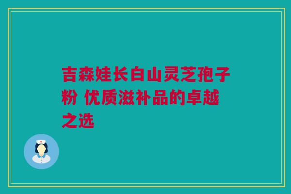 吉森娃长白山灵芝孢子粉 优质滋补品的卓越之选 吉森娃长白山灵芝孢子粉 优质滋补品的卓越之选