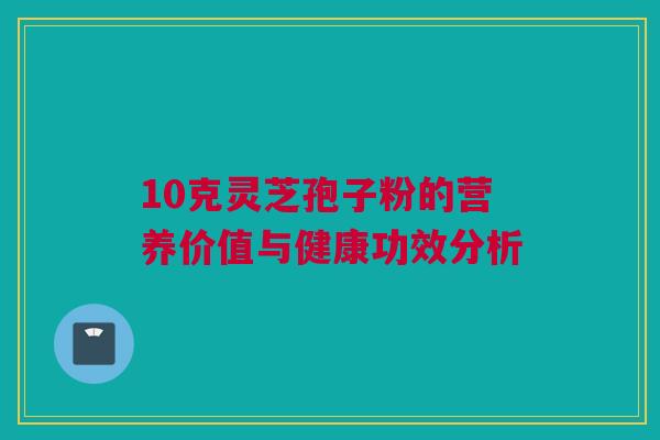 10克灵芝孢子粉的营养价值与健康功效分析 10克灵芝孢子粉的营养价值与健康功效分析