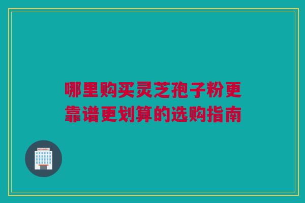哪里购买灵芝孢子粉更靠谱更划算的选购指南 哪里购买灵芝孢子粉更靠谱更划算的选购指南