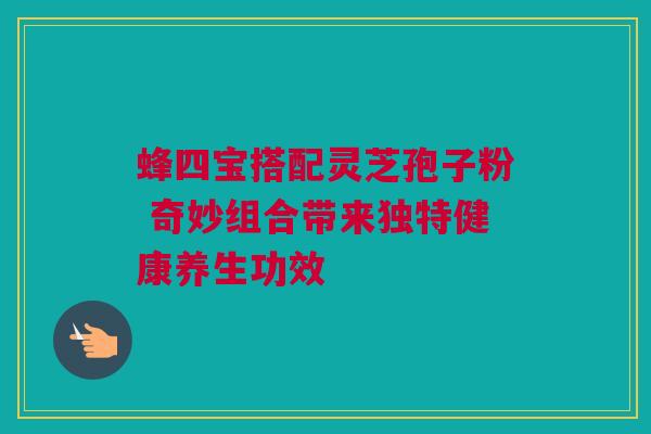 蜂四宝搭配灵芝孢子粉 奇妙组合带来独特健康养生功效 蜂四宝搭配灵芝孢子粉 奇妙组合带来独特健康养生功效