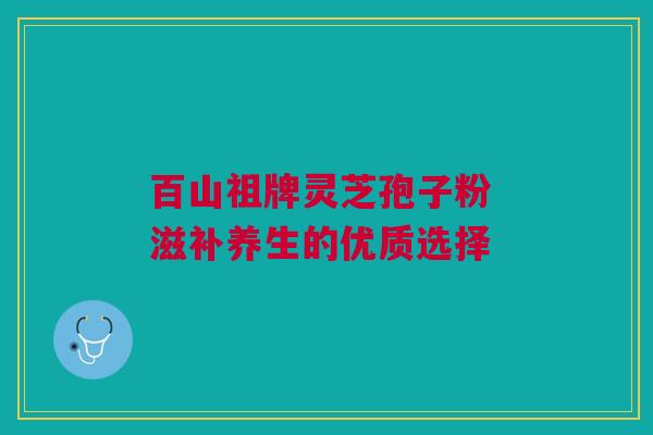 百山祖牌灵芝孢子粉 滋补养生的优质选择 百山祖牌灵芝孢子粉 滋补养生的优质选择