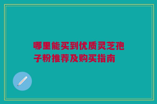 哪里能买到优质灵芝孢子粉推荐及购买指南 哪里能买到优质灵芝孢子粉推荐及购买指南