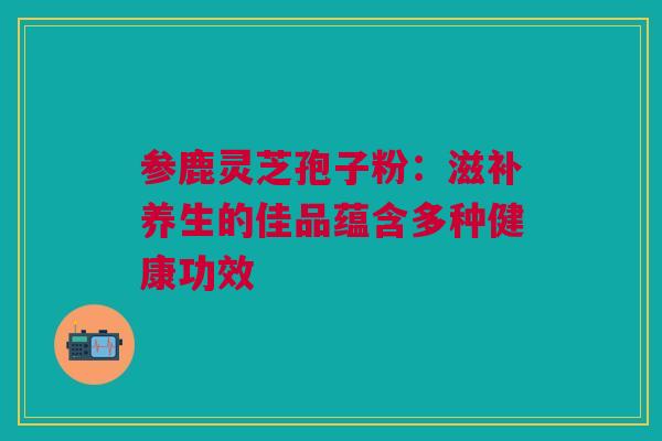 参鹿灵芝孢子粉:滋补养生的佳品蕴含多种健康功效 参鹿灵芝孢子粉:滋补养生的佳品蕴含多种健康功效