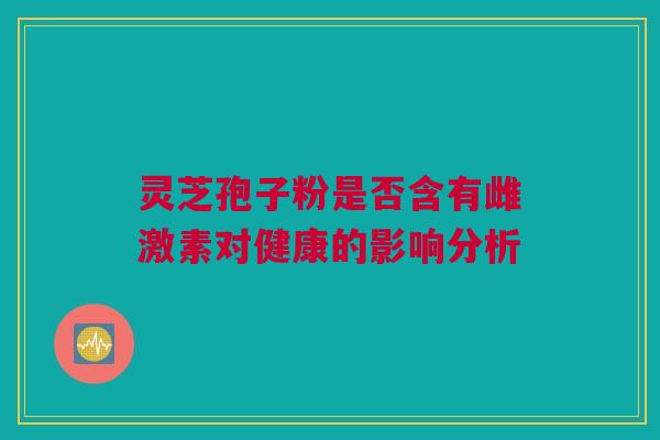 灵芝孢子粉是否含有雌激素对健康的影响分析 灵芝孢子粉是否含有雌激素对健康的影响分析