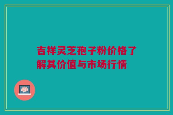吉祥灵芝孢子粉价格了解其价值与市场行情 吉祥灵芝孢子粉价格了解其价值与市场行情