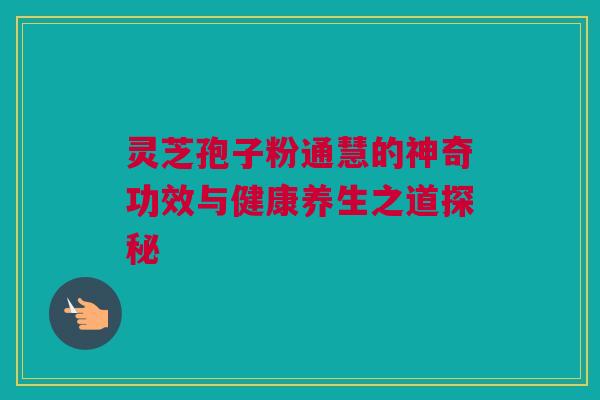 灵芝孢子粉通慧的神奇功效与健康养生之道探秘 灵芝孢子粉通慧的神奇功效与健康养生之道探秘