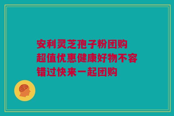 安利灵芝孢子粉团购 超值优惠健康好物不容错过快来一起团购 安利灵芝孢子粉团购 超值优惠健康好物不容错过快来一起团购