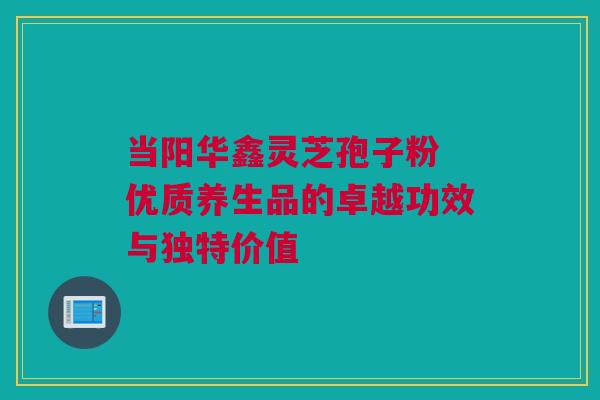 当阳华鑫灵芝孢子粉 优质养生品的卓越功效与独特价值 当阳华鑫灵芝孢子粉 优质养生品的卓越功效与独特价值