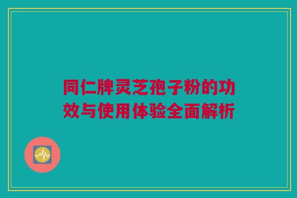 同仁牌灵芝孢子粉的功效与使用体验全面解析 同仁牌灵芝孢子粉的功效与使用体验全面解析