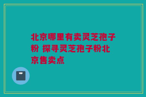 北京哪里有卖灵芝孢子粉 探寻灵芝孢子粉北京售卖点 北京哪里有卖灵芝孢子粉 探寻灵芝孢子粉北京售卖点