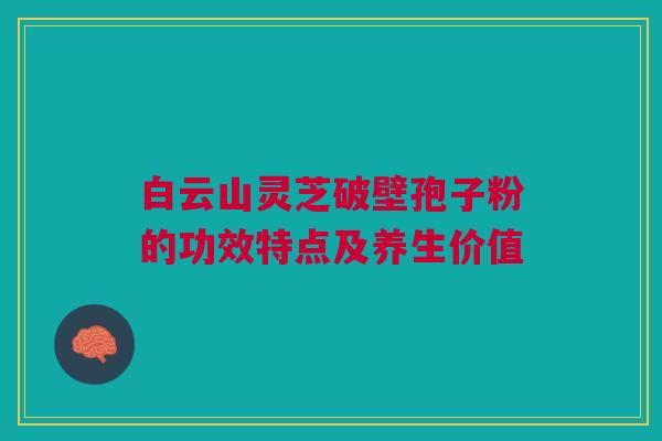 白云山灵芝破壁孢子粉的功效特点及养生价值 白云山灵芝破壁孢子粉的功效特点及养生价值