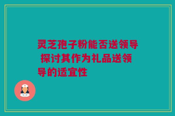 灵芝孢子粉能否送领导 探讨其作为礼品送领导的适宜性 灵芝孢子粉能否送领导 探讨其作为礼品送领导的适宜性