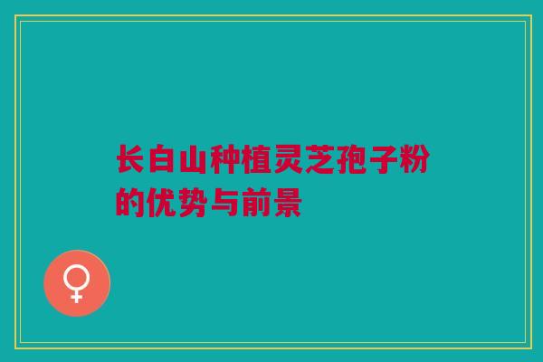长白山种植灵芝孢子粉的优势与前景 长白山种植灵芝孢子粉的优势与前景