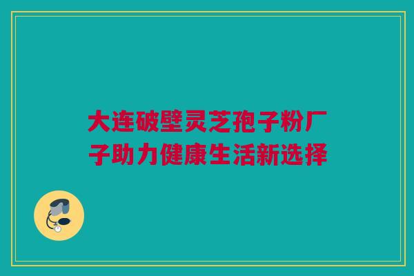 大连破壁灵芝孢子粉厂子助力健康生活新选择 大连破壁灵芝孢子粉厂子助力健康生活新选择