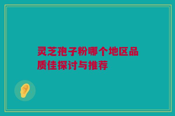 灵芝孢子粉哪个地区品质佳探讨与推荐 灵芝孢子粉哪个地区品质佳探讨与推荐