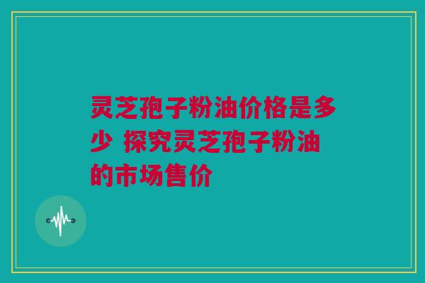 灵芝孢子粉油价格是多少 探究灵芝孢子粉油的市场售价 灵芝孢子粉油价格是多少 探究灵芝孢子粉油的市场售价