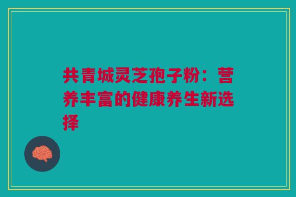 共青城灵芝孢子粉:营养丰富的健康养生新选择 共青城灵芝孢子粉:营养丰富的健康养生新选择