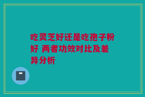 吃灵芝好还是吃孢子粉好 两者功效对比及差异分析 吃灵芝好还是吃孢子粉好 两者功效对比及差异分析