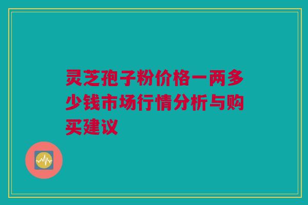 灵芝孢子粉价格一两多少钱市场行情分析与购买建议 灵芝孢子粉价格一两多少钱市场行情分析与购买建议