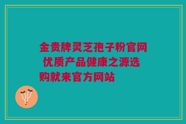 金贵牌灵芝孢子粉官网 优质产品健康之源选购就来官方网站 金贵牌灵芝孢子粉官网 优质产品健康之源选购就来官方网站