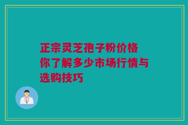 正宗灵芝孢子粉价格 你了解多少市场行情与选购技巧 正宗灵芝孢子粉价格 你了解多少市场行情与选购技巧