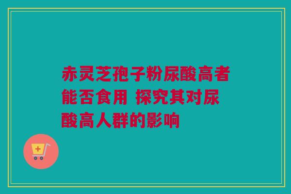 赤灵芝孢子粉尿酸高者能否食用 探究其对尿酸高人群的影响 赤灵芝孢子粉尿酸高者能否食用 探究其对尿酸高人群的影响