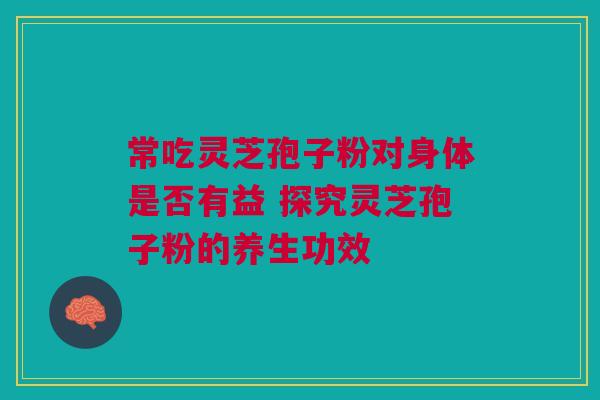 常吃灵芝孢子粉对身体是否有益 探究灵芝孢子粉的养生功效 常吃灵芝孢子粉对身体是否有益 探究灵芝孢子粉的养生功效