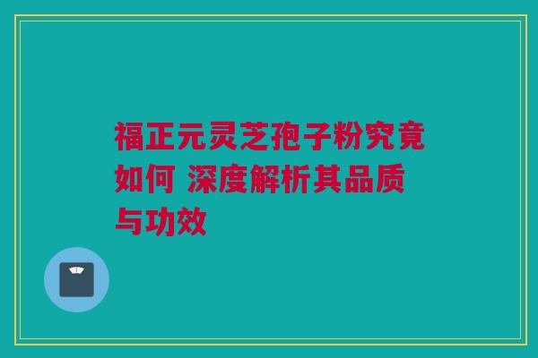 福正元灵芝孢子粉究竟如何 深度解析其品质与功效 福正元灵芝孢子粉究竟如何 深度解析其品质与功效