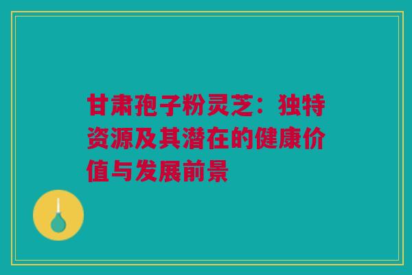 甘肃孢子粉灵芝:独特资源及其潜在的健康价值与发展前景 甘肃孢子粉灵芝:独特资源及其潜在的健康价值与发展前景