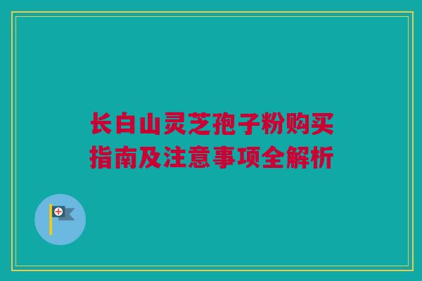 长白山灵芝孢子粉购买指南及注意事项全解析 长白山灵芝孢子粉购买指南及注意事项全解析