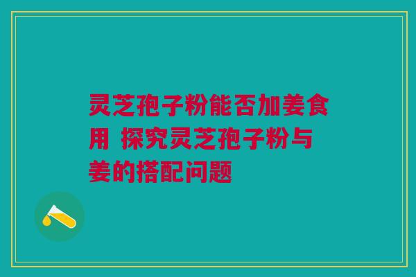 灵芝孢子粉能否加姜食用 探究灵芝孢子粉与姜的搭配问题 灵芝孢子粉能否加姜食用 探究灵芝孢子粉与姜的搭配问题