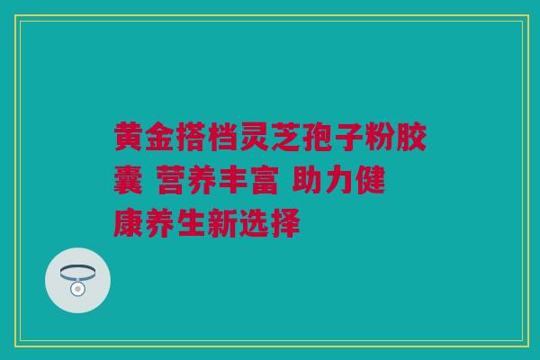 黄金搭档灵芝孢子粉胶囊 营养丰富 助力健康养生新选择 黄金搭档灵芝孢子粉胶囊 营养丰富 助力健康养生新选择