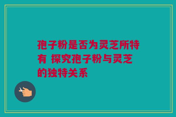 孢子粉是否为灵芝所特有 探究孢子粉与灵芝的独特关系 孢子粉是否为灵芝所特有 探究孢子粉与灵芝的独特关系