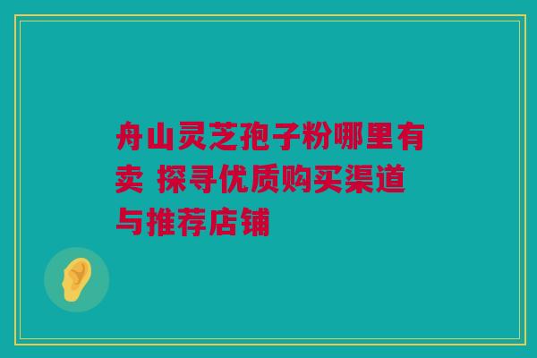 舟山灵芝孢子粉哪里有卖 探寻优质购买渠道与推荐店铺 舟山灵芝孢子粉哪里有卖 探寻优质购买渠道与推荐店铺