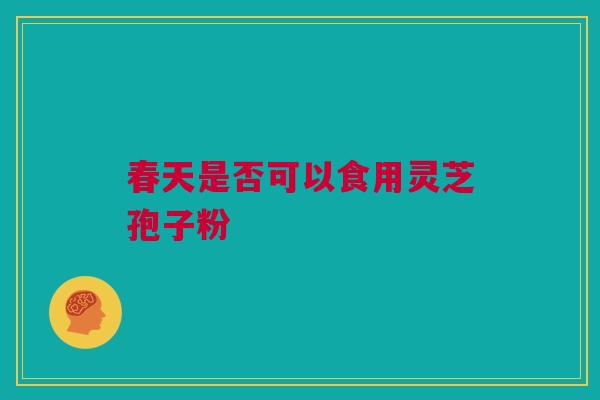 春天是否可以食用灵芝孢子粉 春天是否可以食用灵芝孢子粉