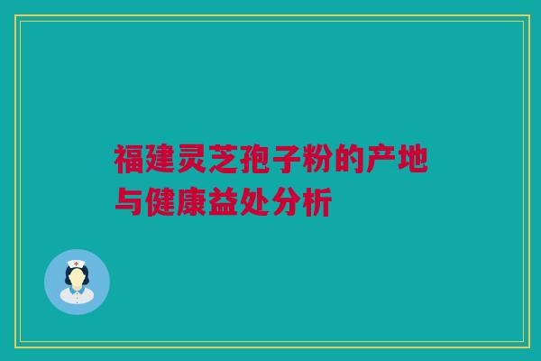 福建灵芝孢子粉的产地与健康益处分析 福建灵芝孢子粉的产地与健康益处分析