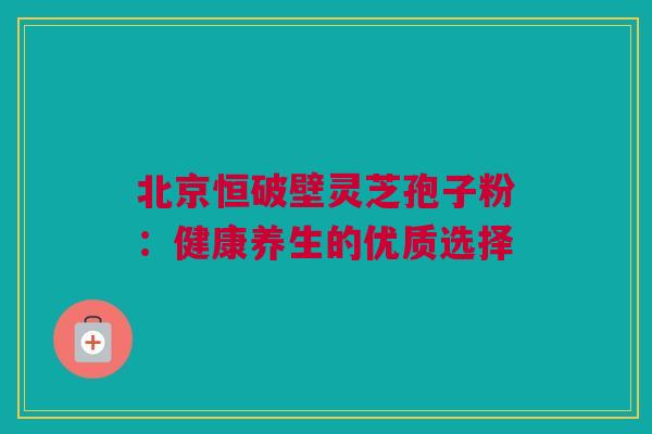 北京恒破壁灵芝孢子粉:健康养生的优质选择 北京恒破壁灵芝孢子粉:健康养生的优质选择