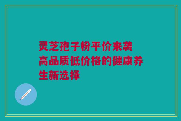 灵芝孢子粉平价来袭 高品质低价格的健康养生新选择 灵芝孢子粉平价来袭 高品质低价格的健康养生新选择
