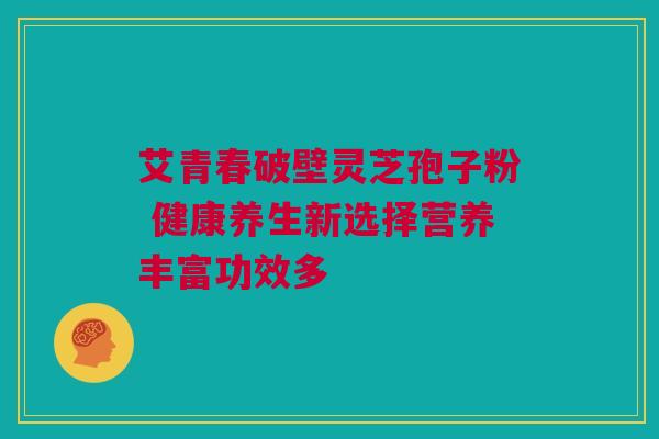 艾青春破壁灵芝孢子粉 健康养生新选择营养丰富功效多 艾青春破壁灵芝孢子粉 健康养生新选择营养丰富功效多