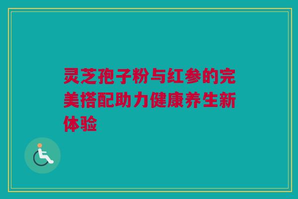 灵芝孢子粉与红参的完美搭配助力健康养生新体验 灵芝孢子粉与红参的完美搭配助力健康养生新体验