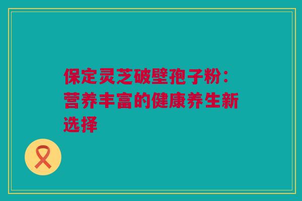 保定灵芝破壁孢子粉:营养丰富的健康养生新选择 保定灵芝破壁孢子粉:营养丰富的健康养生新选择
