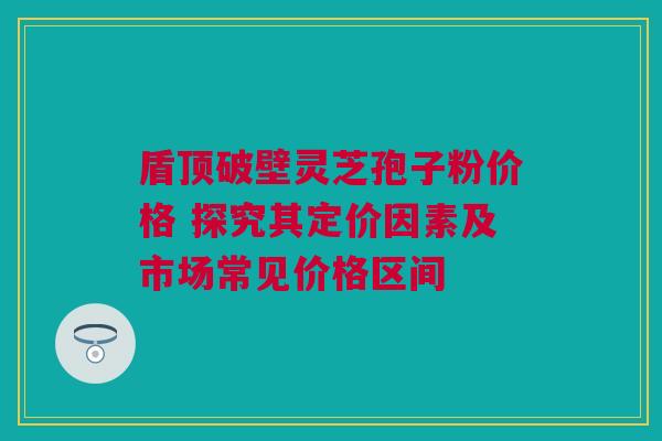 盾顶破壁灵芝孢子粉价格 探究其定价因素及市场常见价格区间 盾顶破壁灵芝孢子粉价格 探究其定价因素及市场常见价格区间
