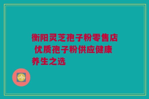 衡阳灵芝孢子粉零售店 优质孢子粉供应健康养生之选 衡阳灵芝孢子粉零售店 优质孢子粉供应健康养生之选