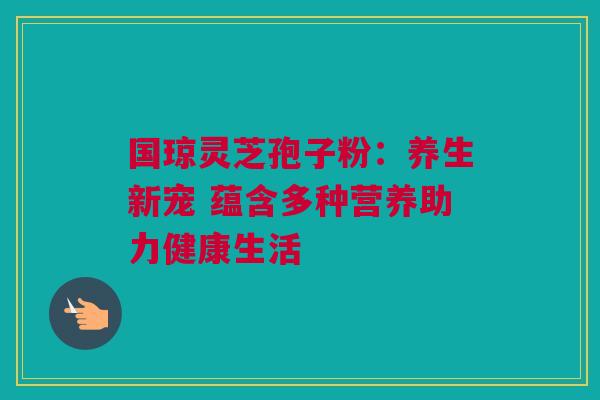 国琼灵芝孢子粉:养生新宠 蕴含多种营养助力健康生活 国琼灵芝孢子粉:养生新宠 蕴含多种营养助力健康生活