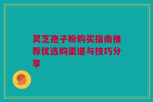 灵芝孢子粉购买指南推荐优选购渠道与技巧分享