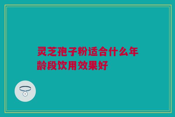 灵芝孢子粉适合什么年龄段饮用效果好 灵芝孢子粉适合什么年龄段饮用效果好