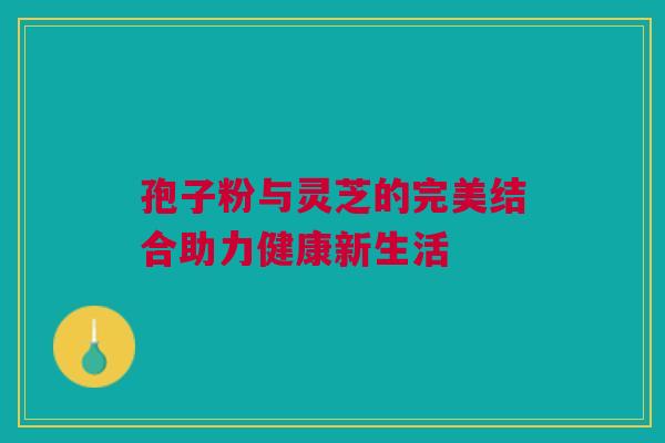 孢子粉与灵芝的完美结合助力健康新生活 孢子粉与灵芝的完美结合助力健康新生活