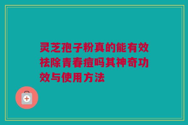 灵芝孢子粉真的能有效祛除青春痘吗其神奇功效与使用方法 灵芝孢子粉真的能有效祛除青春痘吗其神奇功效与使用方法
