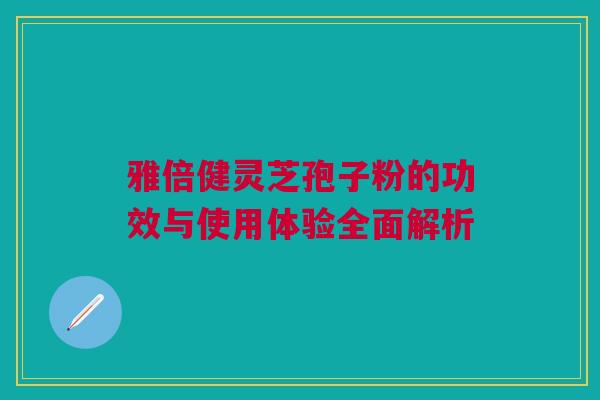 雅倍健灵芝孢子粉的功效与使用体验全面解析 雅倍健灵芝孢子粉的功效与使用体验全面解析